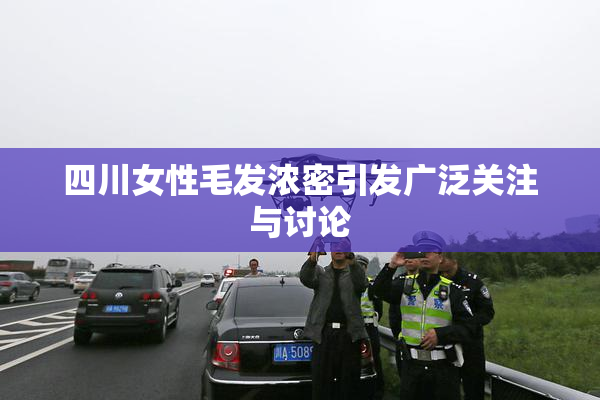 四川女性毛发浓密引发广泛关注与讨论