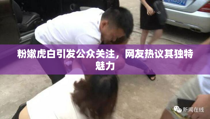 粉嫩虎白引发公众关注，网友热议其独特魅力