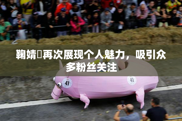 鞠婧祎再次展现个人魅力，吸引众多粉丝关注