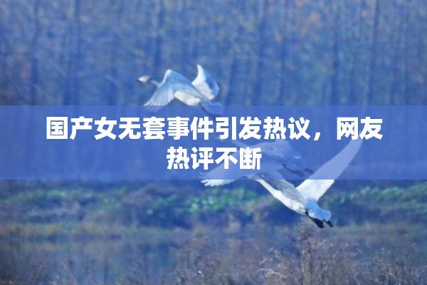 国产女无套事件引发热议，网友热评不断
