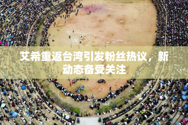 艾希重返台湾引发粉丝热议，新动态备受关注