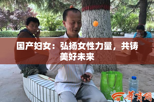 国产妇女：弘扬女性力量，共铸美好未来