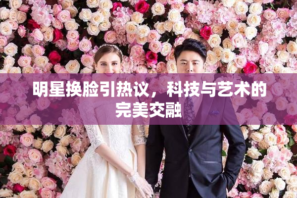 明星换脸引热议，科技与艺术的完美交融