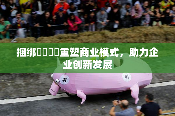 捆绑❌‌❌‌重塑商业模式，助力企业创新发展
