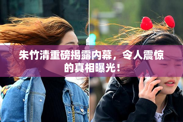 朱竹清重磅揭露内幕，令人震惊的真相曝光！
