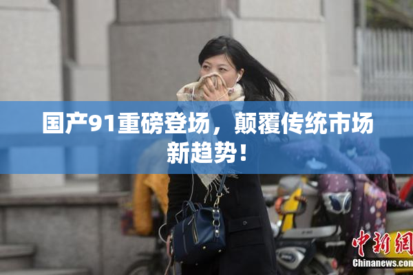 国产91重磅登场，颠覆传统市场新趋势！