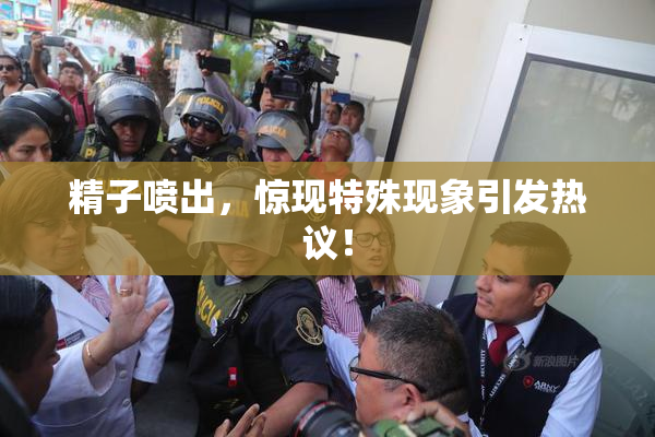 精子喷出，惊现特殊现象引发热议！