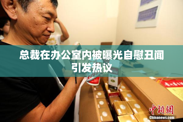 总裁在办公室内被曝光自慰丑闻引发热议
