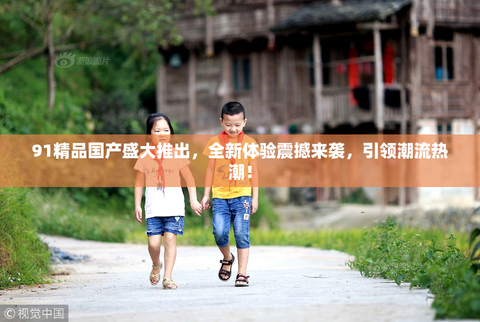91精品国产盛大推出，全新体验震撼来袭，引领潮流热潮！