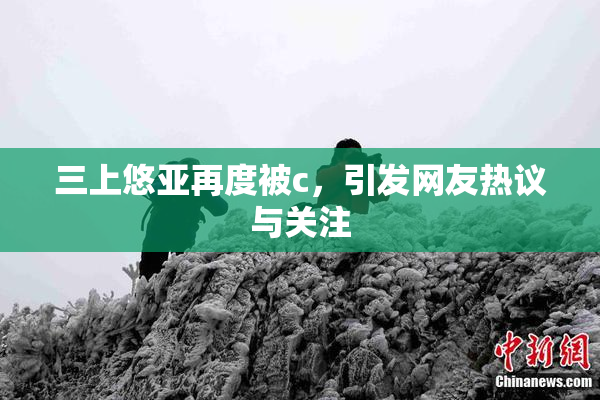 三上悠亚再度被c，引发网友热议与关注