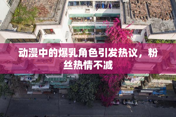 动漫中的爆乳角色引发热议，粉丝热情不减