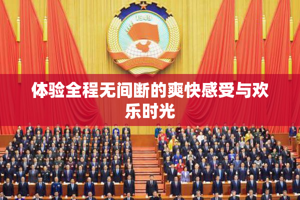 体验全程无间断的爽快感受与欢乐时光