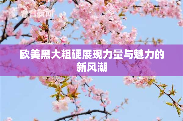 欧美黑大粗硬展现力量与魅力的新风潮