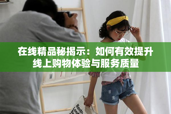在线精品秘揭示：如何有效提升线上购物体验与服务质量
