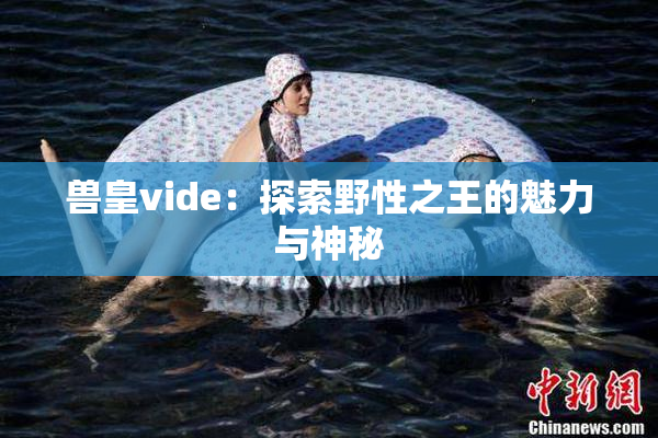 兽皇vide：探索野性之王的魅力与神秘
