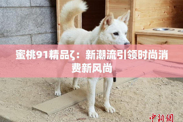 蜜桃91精品ζ：新潮流引领时尚消费新风尚