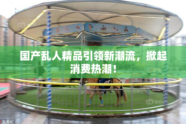 国产乱人精品引领新潮流，掀起消费热潮！
