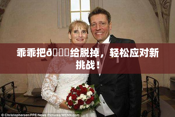 乖乖把👙给脱掉，轻松应对新挑战！