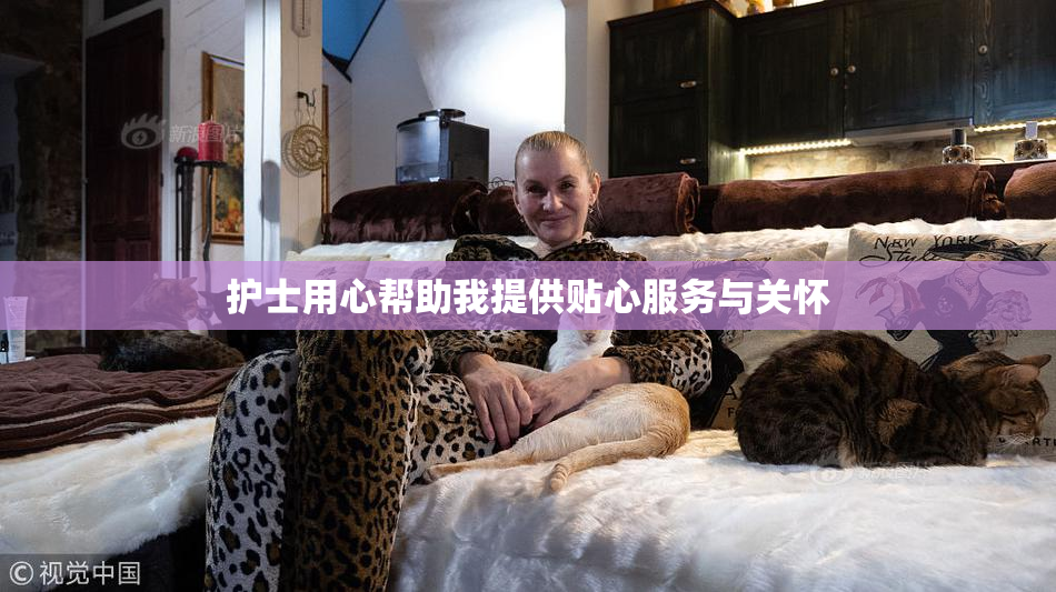 护士用心帮助我提供贴心服务与关怀