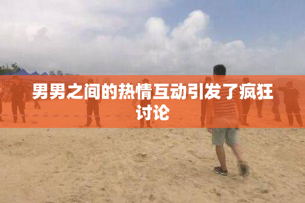 男男之间的热情互动引发了疯狂讨论