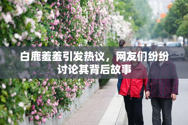白鹿羞羞引发热议，网友们纷纷讨论其背后故事