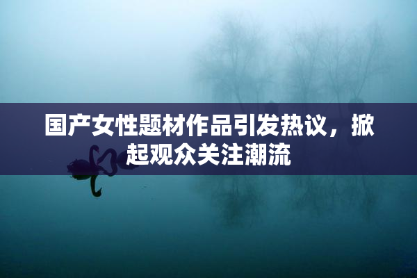 国产女性题材作品引发热议，掀起观众关注潮流