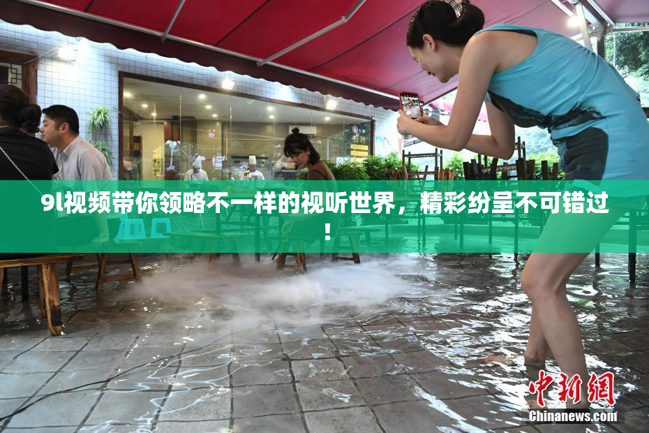 9l视频带你领略不一样的视听世界，精彩纷呈不可错过！