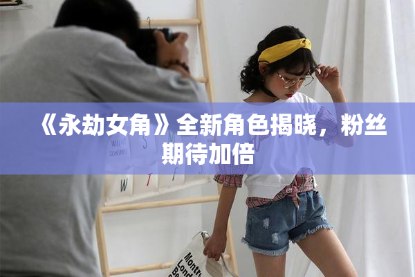 《永劫女角》全新角色揭晓，粉丝期待加倍