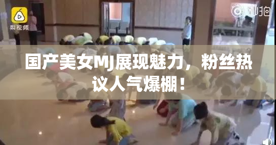 国产美女MJ展现魅力，粉丝热议人气爆棚！