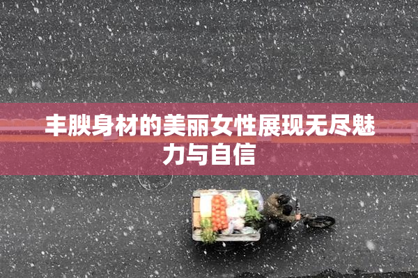 丰腴身材的美丽女性展现无尽魅力与自信