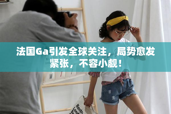 法国Ga引发全球关注，局势愈发紧张，不容小觑！