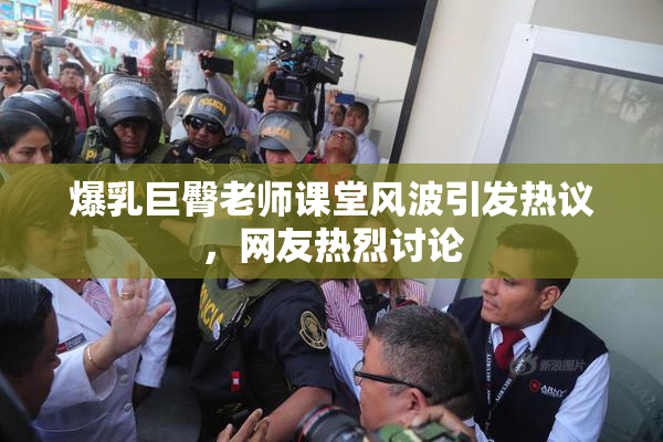 爆乳巨臀老师课堂风波引发热议，网友热烈讨论