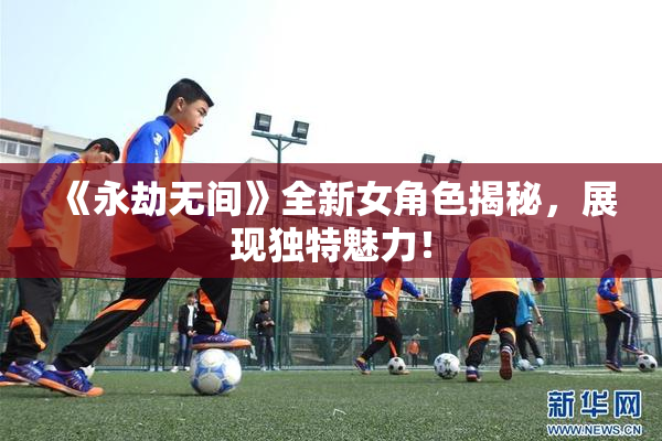 《永劫无间》全新女角色揭秘，展现独特魅力！