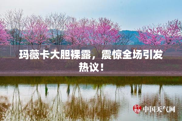 玛薇卡大胆裸露，震惊全场引发热议！