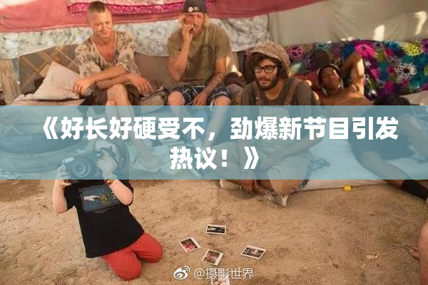 《好长好硬受不，劲爆新节目引发热议！》