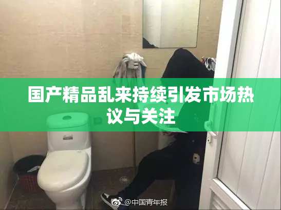 国产精品乱来持续引发市场热议与关注