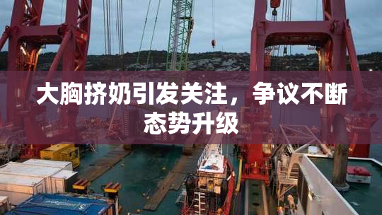 大胸挤奶引发关注，争议不断态势升级