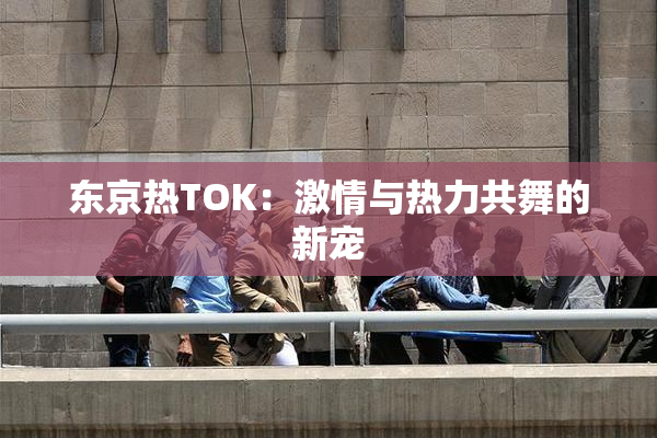 东京热TOK：激情与热力共舞的新宠