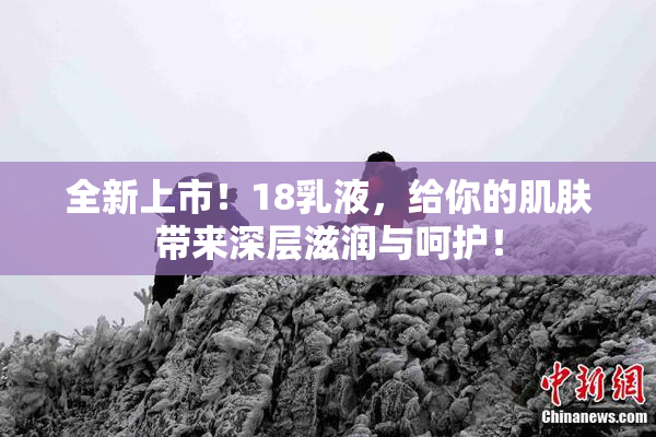 全新上市！18乳液，给你的肌肤带来深层滋润与呵护！