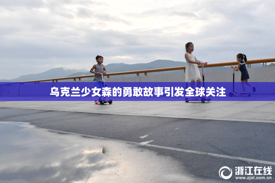乌克兰少女森的勇敢故事引发全球关注