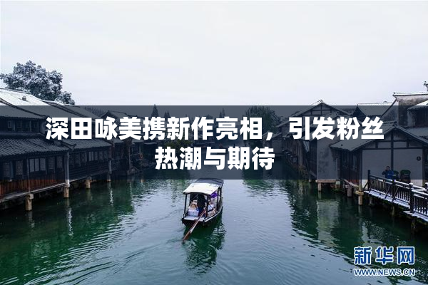 深田咏美携新作亮相，引发粉丝热潮与期待