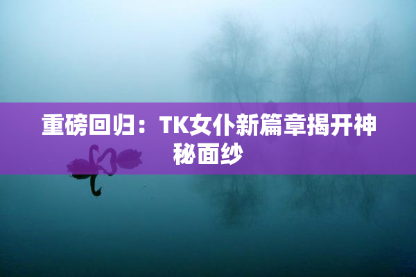重磅回归：TK女仆新篇章揭开神秘面纱