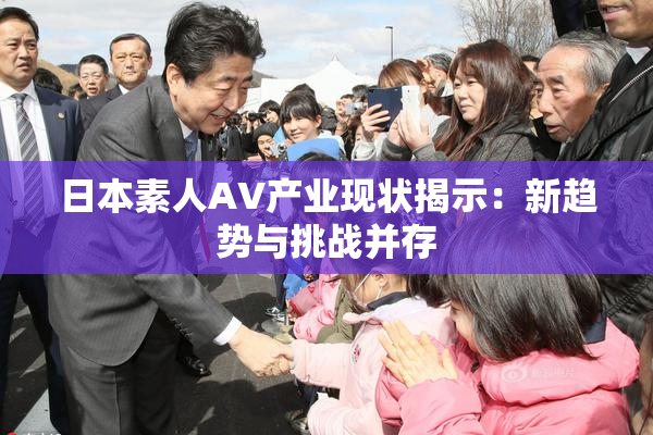 日本素人AV产业现状揭示：新趋势与挑战并存