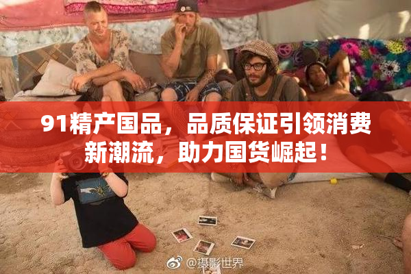 91精产国品，品质保证引领消费新潮流，助力国货崛起！