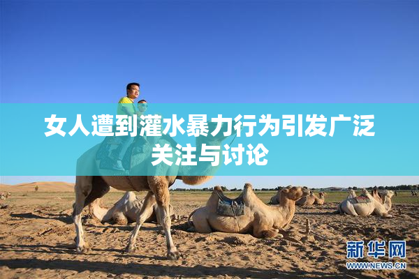 女人遭到灌水暴力行为引发广泛关注与讨论