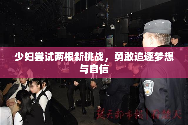 少妇尝试两根新挑战，勇敢追逐梦想与自信
