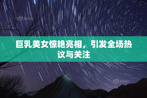 巨乳美女惊艳亮相，引发全场热议与关注