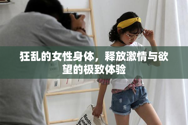 狂乱的女性身体，释放激情与欲望的极致体验