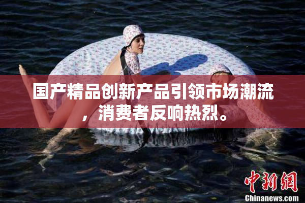 国产精品创新产品引领市场潮流，消费者反响热烈。