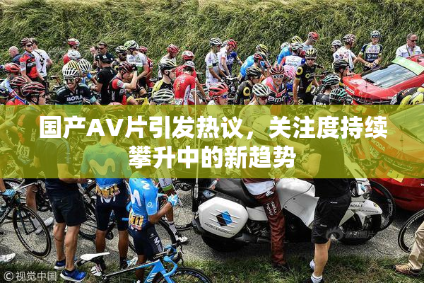 国产AV片引发热议，关注度持续攀升中的新趋势